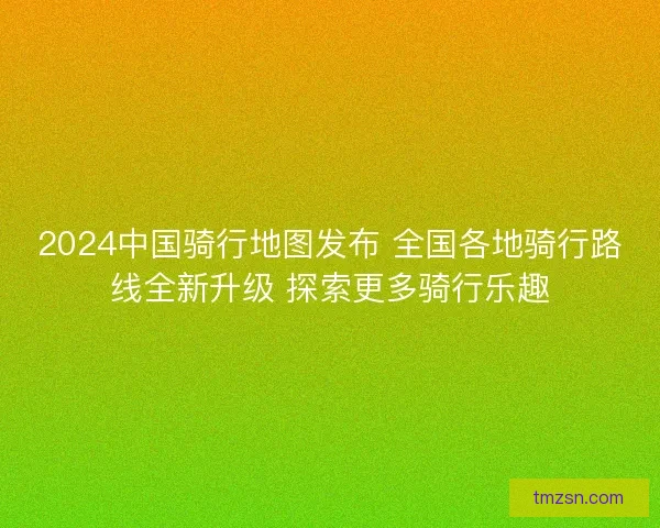 2024中国骑行地图发布 全国各地骑行路线全新升级 探索更多骑行乐趣