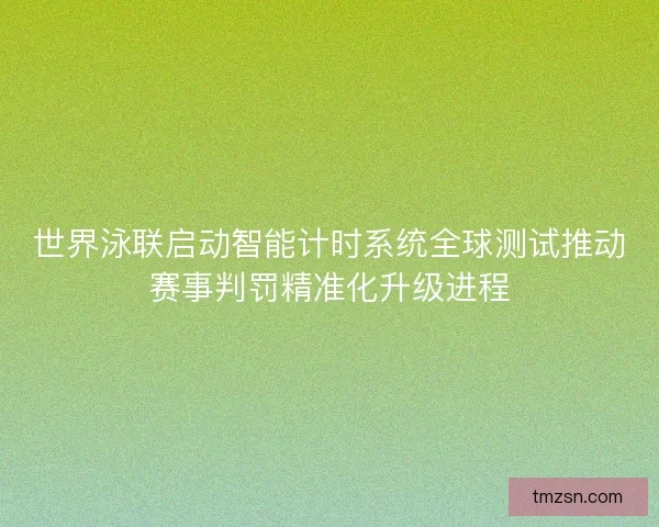 世界泳联启动智能计时系统全球测试推动赛事判罚精准化升级进程