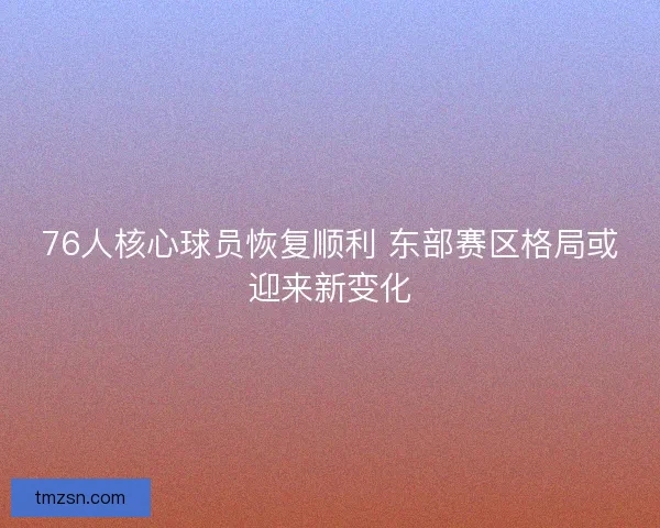 76人核心球员恢复顺利 东部赛区格局或迎来新变化