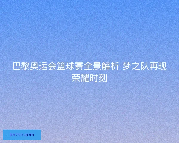 巴黎奥运会篮球赛全景解析 梦之队再现荣耀时刻